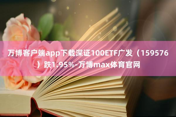 万博客户端app下载深证100ETF广发（159576）跌1.95%-万博max体育官网