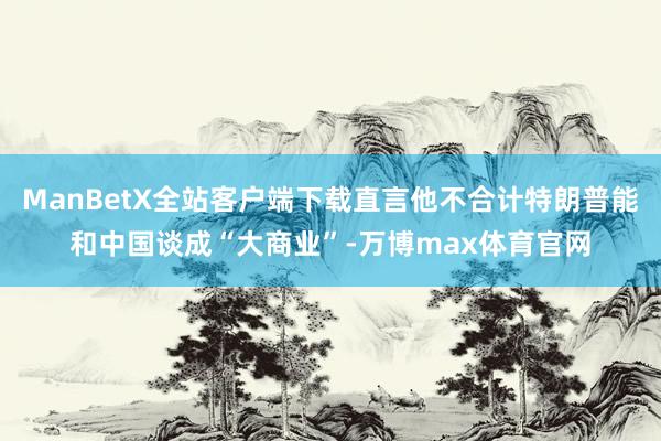 ManBetX全站客户端下载直言他不合计特朗普能和中国谈成“大商业”-万博max体育官网