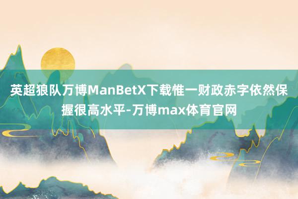 英超狼队万博ManBetX下载惟一财政赤字依然保握很高水平-万博max体育官网