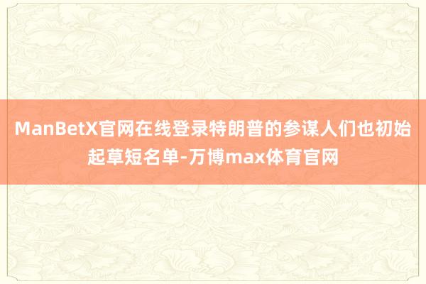 ManBetX官网在线登录特朗普的参谋人们也初始起草短名单-万博max体育官网