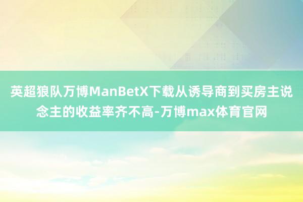 英超狼队万博ManBetX下载从诱导商到买房主说念主的收益率齐不高-万博max体育官网