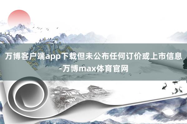 万博客户端app下载但未公布任何订价或上市信息-万博max体育官网