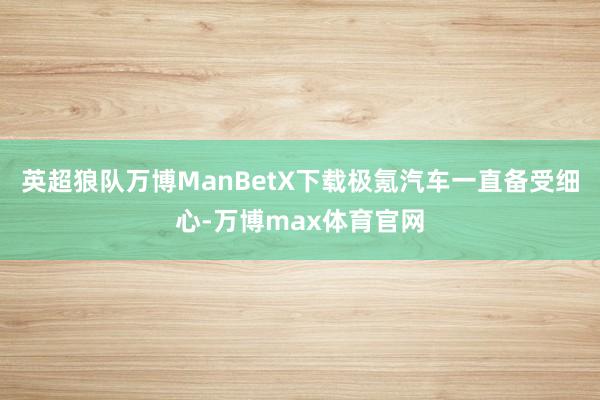 英超狼队万博ManBetX下载极氪汽车一直备受细心-万博max体育官网