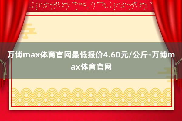 万博max体育官网最低报价4.60元/公斤-万博max体育官网