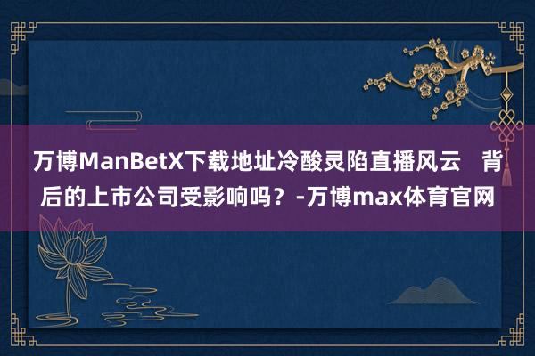 万博ManBetX下载地址冷酸灵陷直播风云   背后的上市公司受影响吗？-万博max体育官网