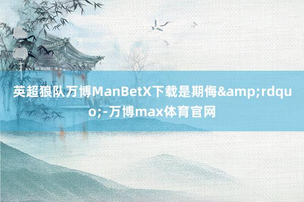 英超狼队万博ManBetX下载是期侮&rdquo;-万博max体育官网