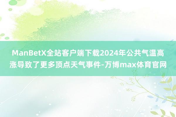 ManBetX全站客户端下载2024年公共气温高涨导致了更多顶点天气事件-万博max体育官网