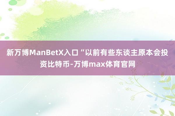 新万博ManBetX入口“以前有些东谈主原本会投资比特币-万博max体育官网