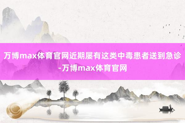 万博max体育官网近期屡有这类中毒患者送到急诊-万博max体育官网