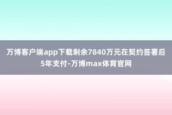 万博客户端app下载剩余7840万元在契约签署后5年支付-万博max体育官网