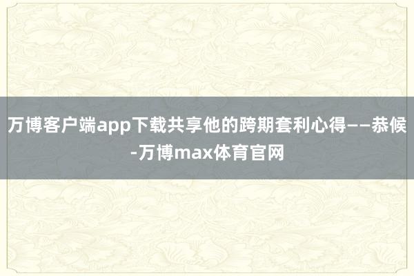 万博客户端app下载共享他的跨期套利心得——恭候-万博max体育官网