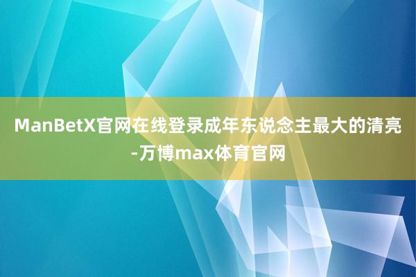 ManBetX官网在线登录成年东说念主最大的清亮-万博max体育官网