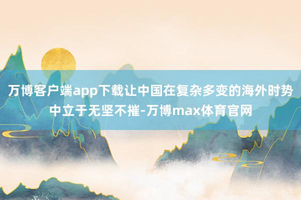 万博客户端app下载让中国在复杂多变的海外时势中立于无坚不摧-万博max体育官网