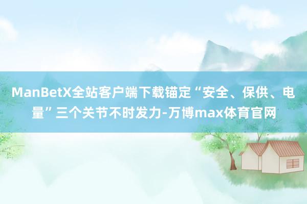 ManBetX全站客户端下载锚定“安全、保供、电量”三个关节不时发力-万博max体育官网