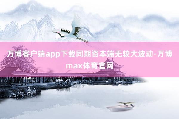 万博客户端app下载同期资本端无较大波动-万博max体育官网