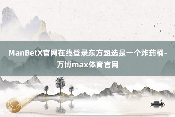 ManBetX官网在线登录东方甄选是一个炸药桶-万博max体育官网