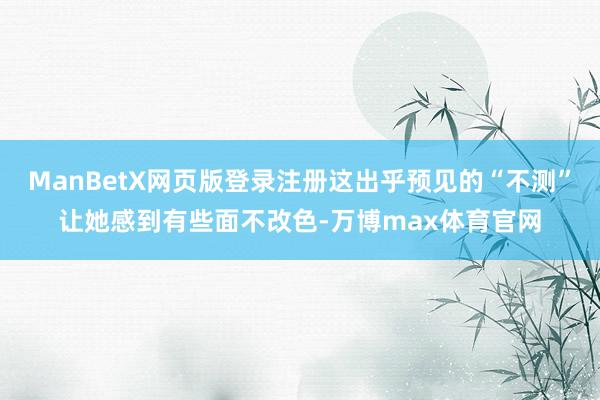 ManBetX网页版登录注册这出乎预见的“不测”让她感到有些面不改色-万博max体育官网