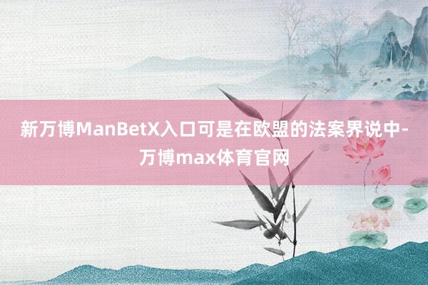 新万博ManBetX入口可是在欧盟的法案界说中-万博max体育官网