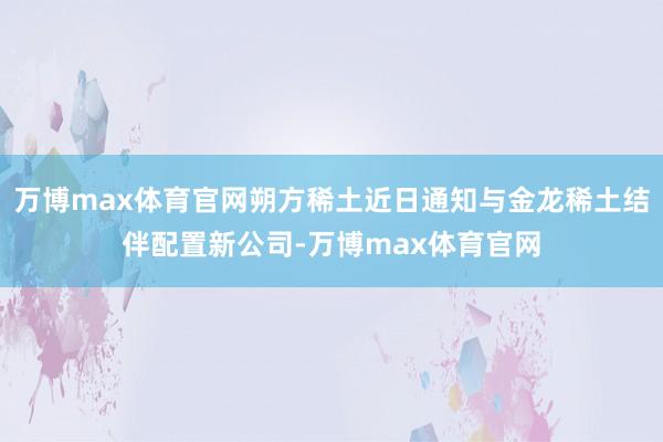 万博max体育官网朔方稀土近日通知与金龙稀土结伴配置新公司-万博max体育官网