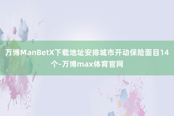 万博ManBetX下载地址安排城市开动保险面目14个-万博max体育官网