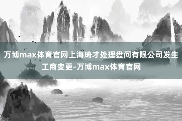 万博max体育官网上海琦才处理盘问有限公司发生工商变更-万博max体育官网