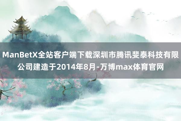 ManBetX全站客户端下载深圳市腾讯斐泰科技有限公司建造于2014年8月-万博max体育官网