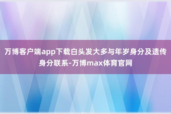 万博客户端app下载白头发大多与年岁身分及遗传身分联系-万博max体育官网