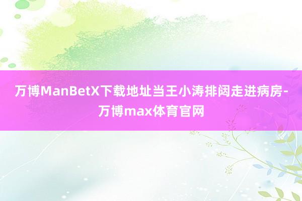 万博ManBetX下载地址当王小涛排闼走进病房-万博max体育官网