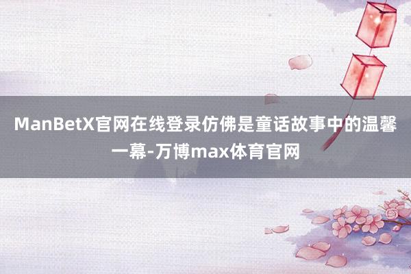 ManBetX官网在线登录仿佛是童话故事中的温馨一幕-万博max体育官网