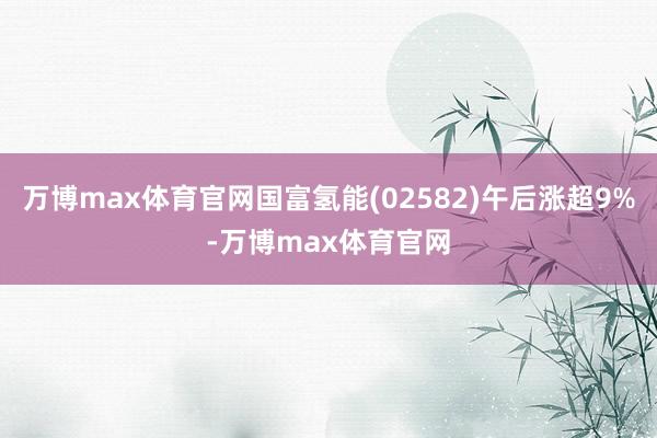 万博max体育官网国富氢能(02582)午后涨超9%-万博max体育官网