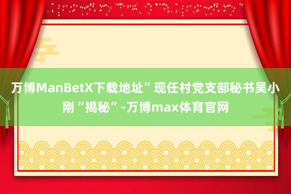 万博ManBetX下载地址”现任村党支部秘书吴小刚“揭秘”-万博max体育官网