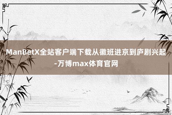 ManBetX全站客户端下载从徽班进京到庐剧兴起-万博max体育官网