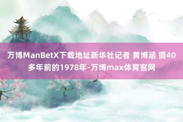 万博ManBetX下载地址新华社记者 黄博涵 摄40多年前的1978年-万博max体育官网