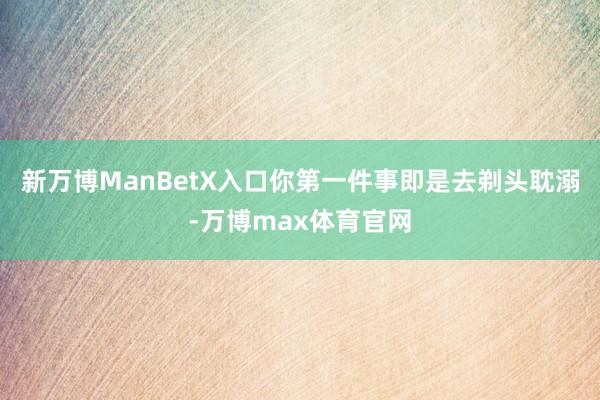 新万博ManBetX入口你第一件事即是去剃头耽溺-万博max体育官网