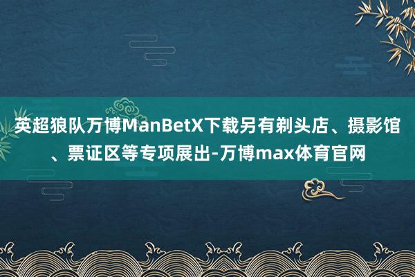 英超狼队万博ManBetX下载另有剃头店、摄影馆、票证区等专项展出-万博max体育官网