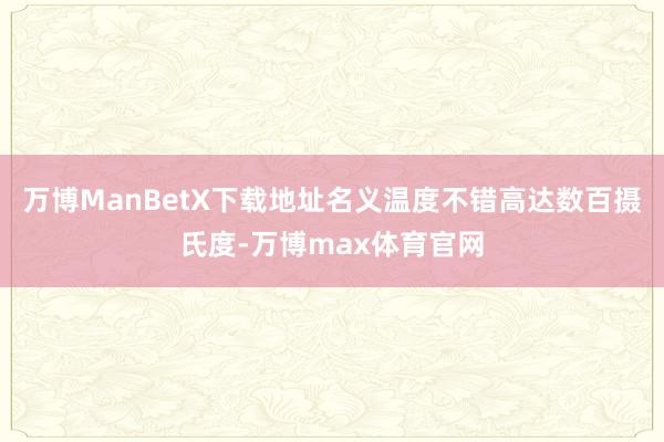 万博ManBetX下载地址名义温度不错高达数百摄氏度-万博max体育官网