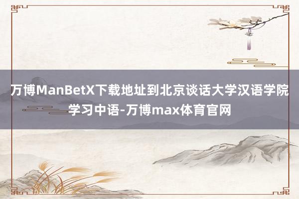 万博ManBetX下载地址到北京谈话大学汉语学院学习中语-万博max体育官网