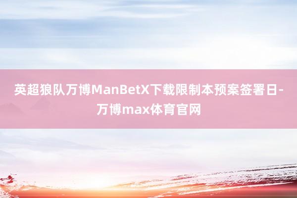 英超狼队万博ManBetX下载　　限制本预案签署日-万博max体育官网