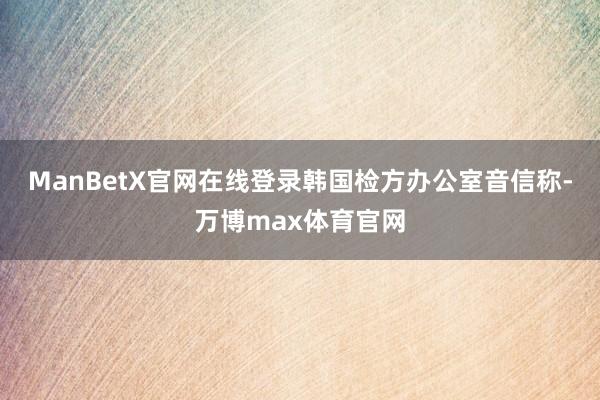 ManBetX官网在线登录韩国检方办公室音信称-万博max体育官网