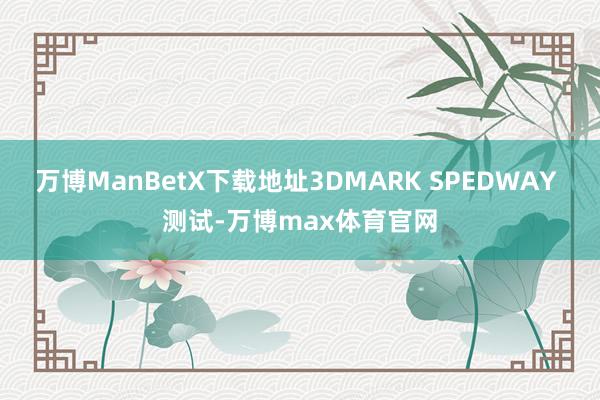 万博ManBetX下载地址3DMARK SPEDWAY 测试-万博max体育官网