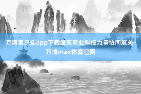 万博客户端app下载股东农业科技力量协同攻关-万博max体育官网