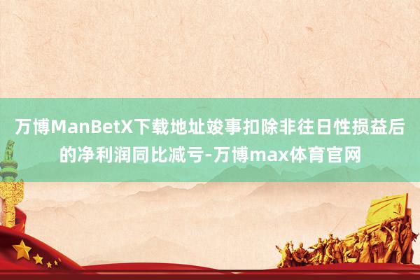 万博ManBetX下载地址竣事扣除非往日性损益后的净利润同比减亏-万博max体育官网