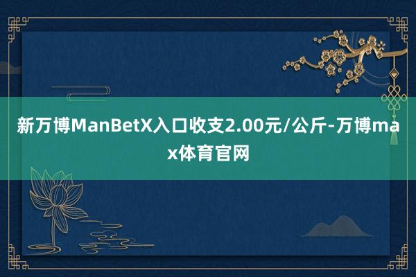 新万博ManBetX入口收支2.00元/公斤-万博max体育官网