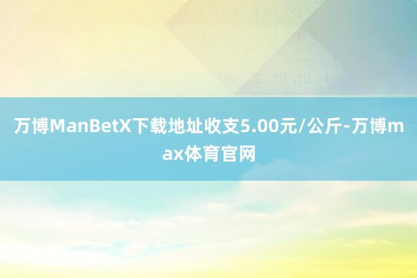 万博ManBetX下载地址收支5.00元/公斤-万博max体育官网