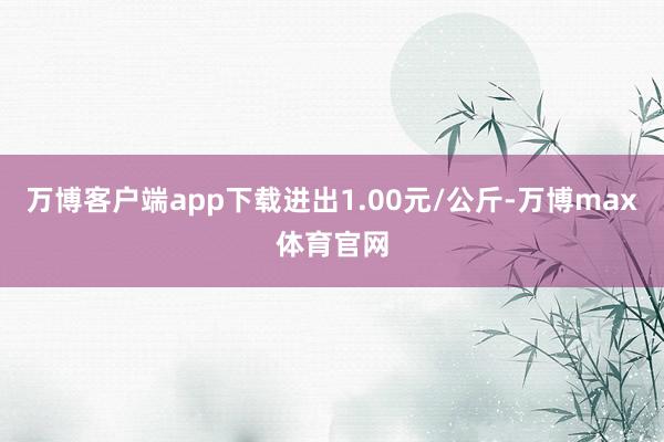 万博客户端app下载进出1.00元/公斤-万博max体育官网