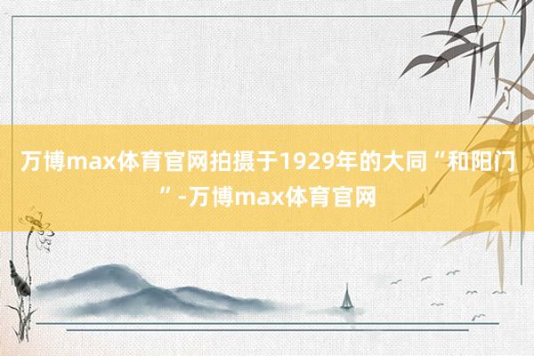 万博max体育官网拍摄于1929年的大同“和阳门”-万博max体育官网