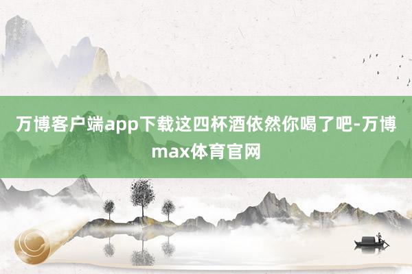 万博客户端app下载这四杯酒依然你喝了吧-万博max体育官网