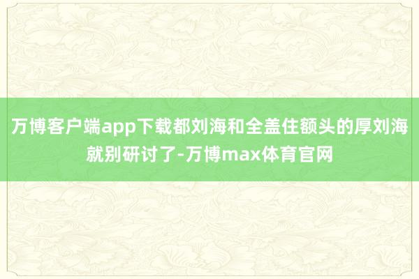 万博客户端app下载都刘海和全盖住额头的厚刘海就别研讨了-万博max体育官网