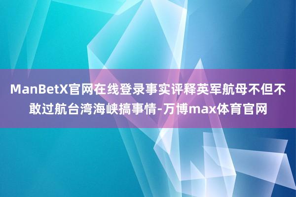 ManBetX官网在线登录事实评释英军航母不但不敢过航台湾海峡搞事情-万博max体育官网