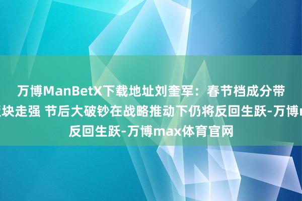 万博ManBetX下载地址刘奎军：春节档成分带动文化影视板块走强 节后大破钞在战略推动下仍将反回生跃-万博max体育官网